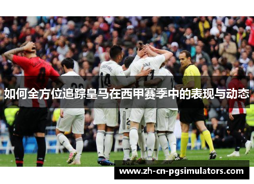 如何全方位追踪皇马在西甲赛季中的表现与动态