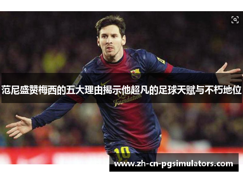 范尼盛赞梅西的五大理由揭示他超凡的足球天赋与不朽地位
