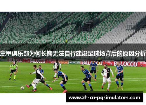 意甲俱乐部为何长期无法自行建设足球场背后的原因分析