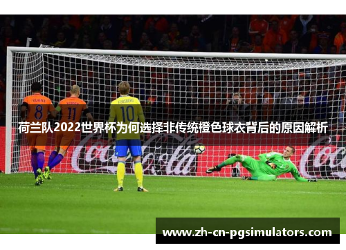 荷兰队2022世界杯为何选择非传统橙色球衣背后的原因解析