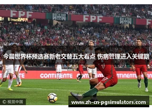 今晨世界杯预选赛新老交替五大看点 伤病管理进入关键期