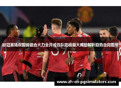 欧冠赛场双前锋组合火力全开成各队防线最大威胁解析趋势走向前景